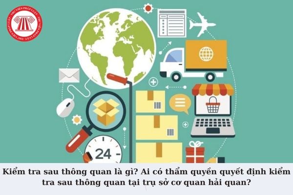 Kiểm tra sau thông quan là gì? Ai có thẩm quyền quyết định kiểm tra sau thông quan tại trụ sở cơ quan hải quan?