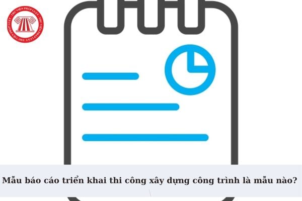 Mẫu báo cáo triển khai thi công xây dựng công trình là mẫu nào? Có bắt buộc lập tiến độ thi công trước khi triển khai thi công xây dựng?