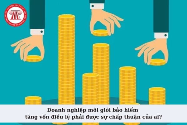 Doanh nghiệp môi giới bảo hiểm tăng vốn điều lệ phải được sự chấp thuận của ai? Hồ sơ đề nghị chấp thuận?