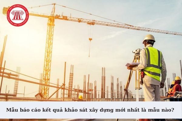 Mẫu báo cáo kết quả khảo sát xây dựng mới nhất là mẫu nào? Nội dung báo cáo kết quả khảo sát xây dựng gồm những gì?