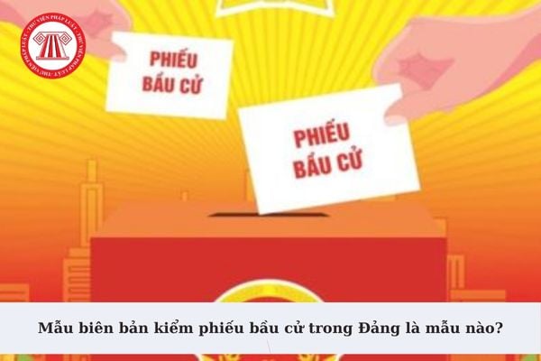 Mẫu biên bản kiểm phiếu bầu cử trong Đảng là mẫu nào? Tải về Mẫu biên bản kiểm phiếu bầu cử trong Đảng?