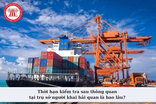 Thời hạn kiểm tra sau thông quan tại trụ sở người khai hải quan là bao lâu? Trình tự, thủ tục kiểm tra sau thông quan?