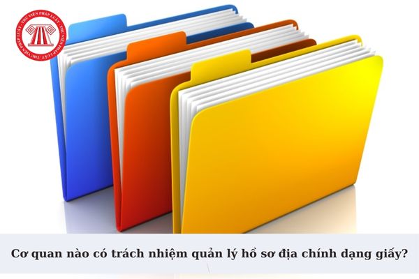 Cơ quan nào có trách nhiệm quản lý hồ sơ địa chính dạng giấy? Hồ sơ địa chính dạng giấy được bảo quản vĩnh viễn đúng không?