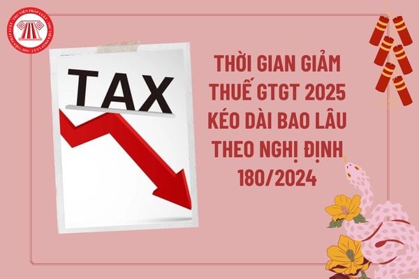 Thời gian giảm thuế GTGT 2025 theo Nghị định 180/2024 kéo dài trong bao lâu? Tải Nghị định 180 giảm thuế 2025?