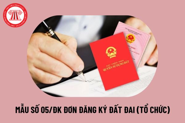 Mẫu số 05/ĐK Đơn đăng ký đất đai, tài sản gắn liền với đất dành cho tổ chức 2024 mới nhất thế nào?