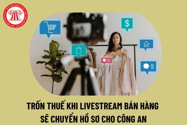 Đã có Công văn 3441 quy định trốn thuế khi livestream bán hàng sẽ chuyển hồ sơ cho cơ quan Công an xử lý thế nào?