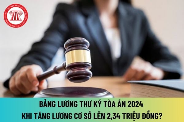 Bảng lương Thư ký tòa án từ 01/7/2024 khi tăng lương cơ sở lên 2,34 triệu đồng là bao nhiêu? Bảng lương Thư ký tòa án 2024?