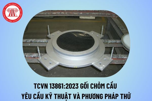 Tiêu chuẩn quốc gia TCVN 13861:2023 về Gối chỏm cầu yêu cầu kỹ thuật và phương pháp thử thế nào?