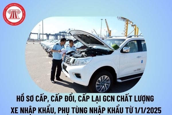 Hồ sơ cấp, cấp đổi, cấp lại chứng nhận chất lượng xe nhập khẩu, phụ tùng nhập khẩu từ 1/1/2025 thế nào?