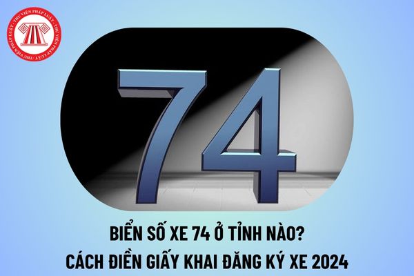 Biển số xe 74 ở tỉnh nào? Cách điền giấy khai đăng ký xe 2024 mới nhất? Thời hạn giải quyết đăng ký xe bao lâu?