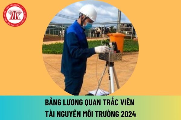 Mức lương quan trắc viên tài nguyên môi trường 2024 mới nhất sau khi tăng lương cơ sở lên 2,34 triệu đồng là bao nhiêu?