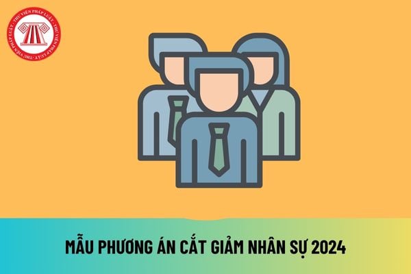 Mẫu phương án cắt giảm nhân sự 2024 file word mới nhất hiện nay? Tải mẫu phương án cắt giảm nhân sự 2024 ở đâu? 