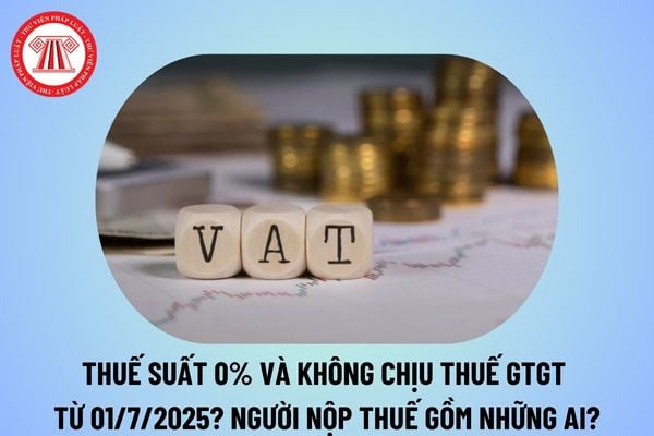 Thuế suất 0% và không chịu thuế GTGT từ ngày 01/7/2025? Người nộp thuế gồm những ai theo Luật thuế GTGT 2024? 