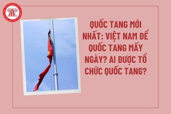 Quốc tang mới nhất: Việt Nam để Quốc tang bao nhiêu ngày? Những ai được tổ chức Quốc tang? Quốc tang không được làm gì?