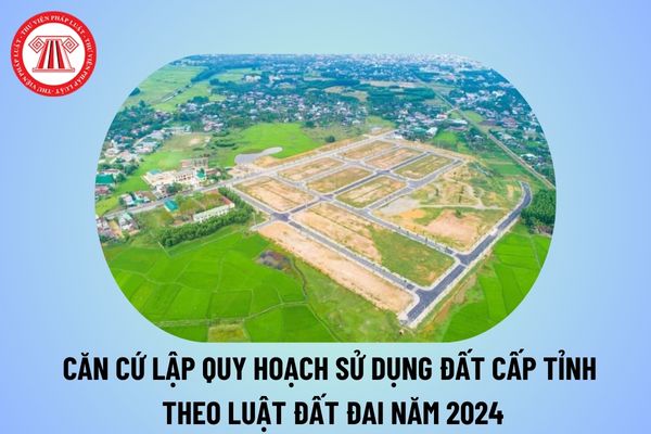 Căn cứ lập quy hoạch sử dụng đất cấp tỉnh theo quy định của Luật Đất đai năm 2024 đâu như thế nào?