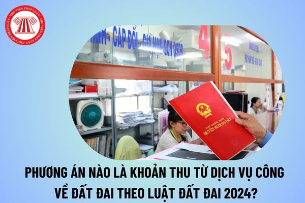 Theo quy định của Luật Đất đai năm 2024 phương án nào là khoản thu từ dịch vụ công về đất đai hiện nay? 