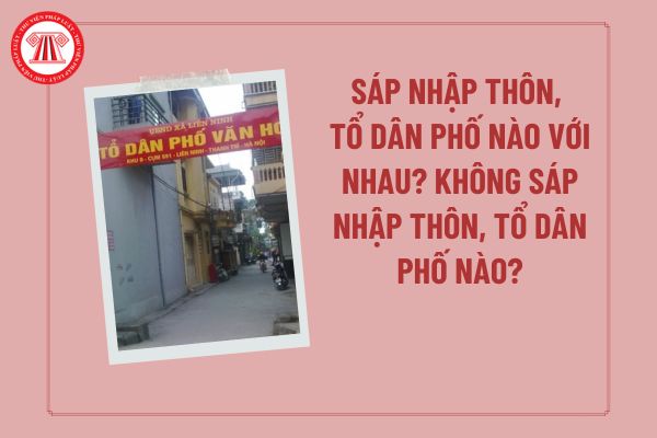 Sắp xếp, sáp nhập thôn, tổ dân phố nào với nhau? Không sáp nhập thôn, tổ dân phố nào? Tiêu chí sáp nhập thôn, tổ dân phố?