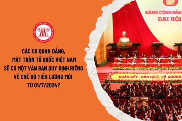 Các cơ quan Đảng, Mặt trận tổ quốc Việt Nam sẽ có một văn bản quy định riêng về chế độ tiền lương mới từ 01/7/2024?