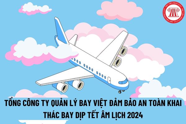Cục Hàng không chỉ thị Tổng công ty quản lý bay Việt đảm bảo an toàn khai thác bay dịp Tết Âm lịch 2024 như thế nào?