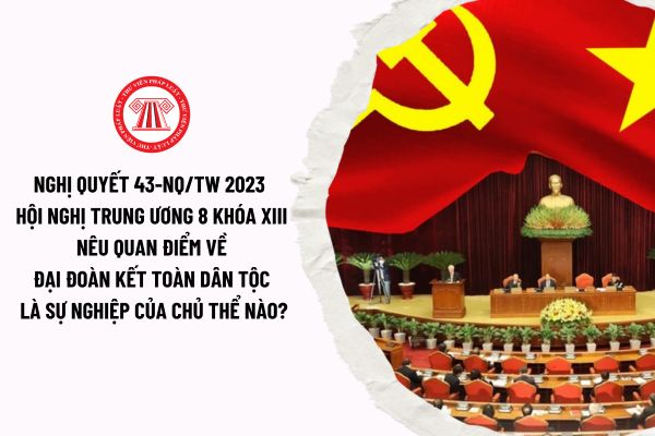 Nghị quyết 43-NQ/TW 2023 Hội nghị Trung ương 8 khóa XIII nêu quan điểm về đại đoàn kết toàn dân tộc là sự nghiệp của chủ thể nào?