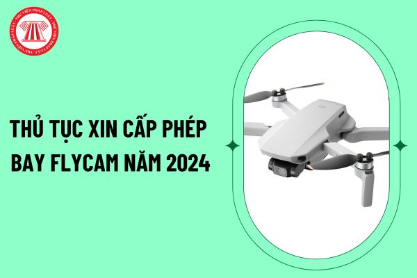 Thủ tục xin cấp phép bay flycam năm 2024 như thế nào? Hồ sơ xin cấp phép bay flycam gồm những giấy tờ gì?