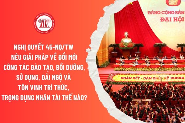 Nghị quyết 45-NQ/TW nêu giải pháp về đổi mới công tác đào tạo, bồi dưỡng, sử dụng, đãi ngộ và tôn vinh trí thức, trọng dụng nhân tài thế nào?