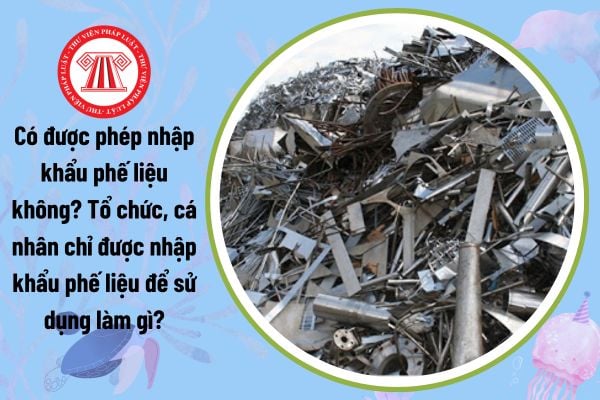 Có được phép nhập khẩu phế liệu không? Tổ chức, cá nhân chỉ được nhập khẩu phế liệu để sử dụng làm gì?