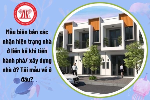 Mẫu biên bản xác nhận hiện trạng nhà ở liền kề khi tiến hành phá/ xây dựng nhà ở? Tải mẫu về ở đâu?