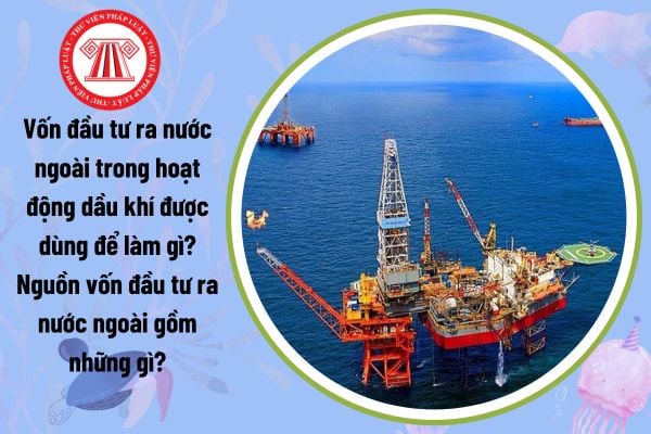 Vốn đầu tư ra nước ngoài trong hoạt động dầu khí được dùng để làm gì? Nguồn vốn đầu tư ra nước ngoài gồm những gì?