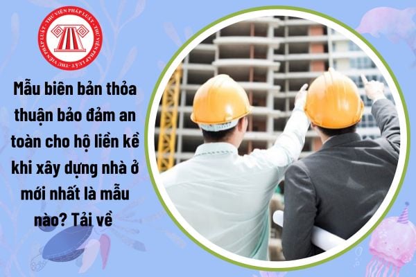 Mẫu biên bản thỏa thuận bảo đảm an toàn cho hộ liền kề khi xây dựng nhà ở mới nhất là mẫu nào? Tải về