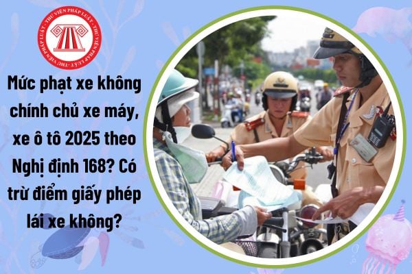 Mức phạt xe không chính chủ xe máy, xe ô tô 2025 theo Nghị định 168? Có trừ điểm giấy phép lái xe không?