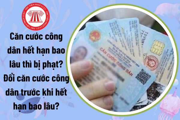 Căn cước công dân hết hạn bao lâu thì bị phạt? Đổi căn cước công dân trước khi hết hạn bao lâu? 