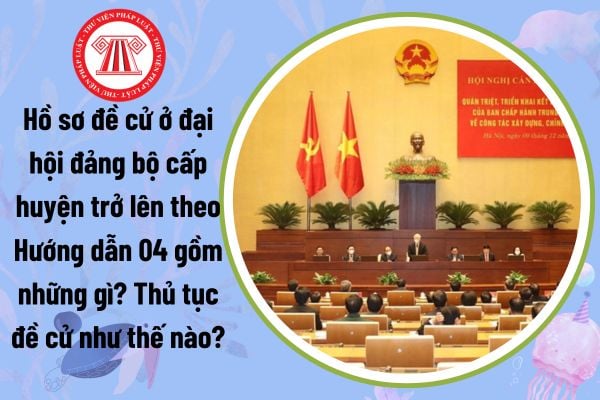 Hồ sơ đề cử ở đại hội đảng bộ cấp huyện trở lên theo Hướng dẫn 04 gồm những gì? Thủ tục đề cử như thế nào?