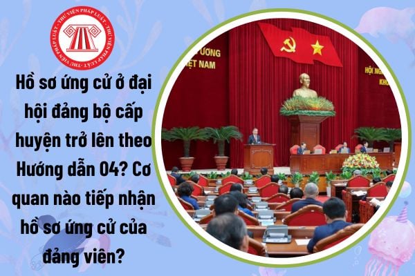 Hồ sơ ứng cử ở đại hội đảng bộ cấp huyện trở lên theo Hướng dẫn 04? Cơ quan nào tiếp nhận hồ sơ ứng cử của đảng viên?