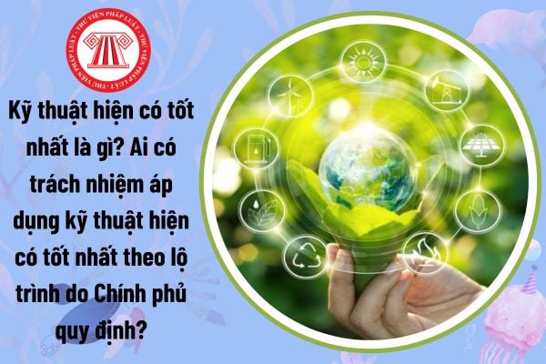 Kỹ thuật hiện có tốt nhất là gì? Ai có trách nhiệm áp dụng kỹ thuật hiện có tốt nhất theo lộ trình do Chính phủ quy định?