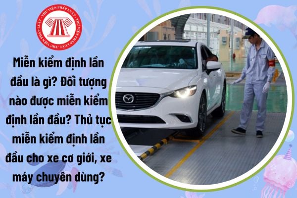 Miễn kiểm định lần đầu là gì? Đối tượng nào được miễn kiểm định lần đầu? Thủ tục miễn kiểm định lần đầu cho xe cơ giới, xe máy chuyên dùng?