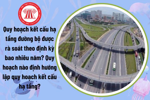 Quy hoạch kết cấu hạ tầng đường bộ được rà soát theo định kỳ bao nhiêu năm? Quy hoạch nào định hướng lập quy hoạch kết cấu hạ tầng?