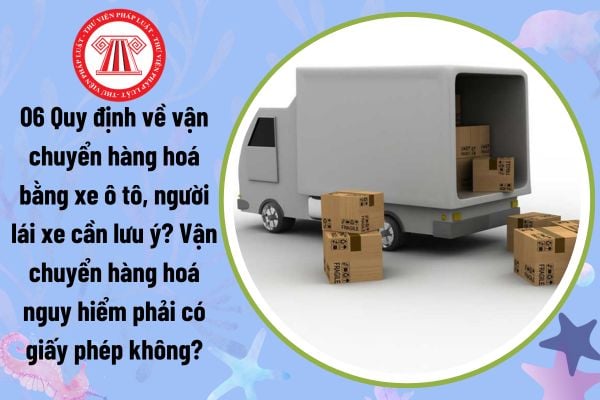 06 Quy định về vận chuyển hàng hoá bằng xe ô tô, người lái xe cần lưu ý? Vận chuyển hàng hoá nguy hiểm phải có giấy phép không?