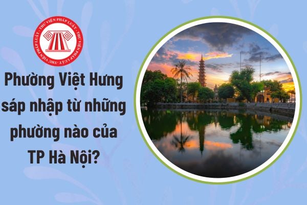 Phường Việt Hưng sáp nhập từ những phường nào của TP Hà Nội? Nguồn số liệu để thực hiện sắp xếp được tính đến ngày nào?