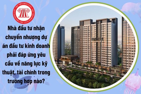 Nhà đầu tư nhận chuyển nhượng dự án đầu tư kinh doanh phải đáp ứng yêu cầu về năng lực kỹ thuật, tài chính trong trường hợp nào?