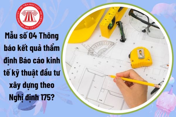 Mẫu số 04 Thông báo kết quả thẩm định Báo cáo kinh tế kỹ thuật đầu tư xây dựng theo Nghị định 175?