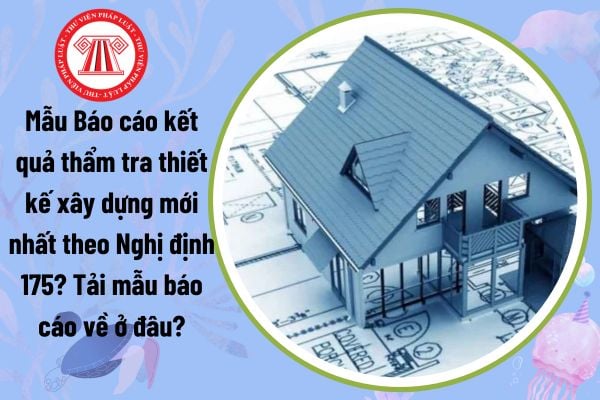 Mẫu Báo cáo kết quả thẩm tra thiết kế xây dựng mới nhất theo Nghị định 175? Tải mẫu báo cáo về ở đâu?