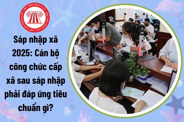 Sáp nhập xã: Cán bộ công chức cấp xã phải đáp ứng tiêu chuẩn gì sau sáp nhập theo Nghị định 33?