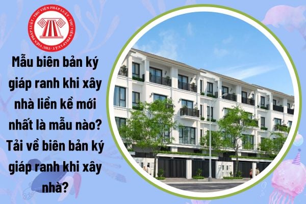 Mẫu biên bản ký giáp ranh khi xây nhà liền kề mới nhất là mẫu nào? Tải về biên bản ký giáp ranh khi xây nhà?