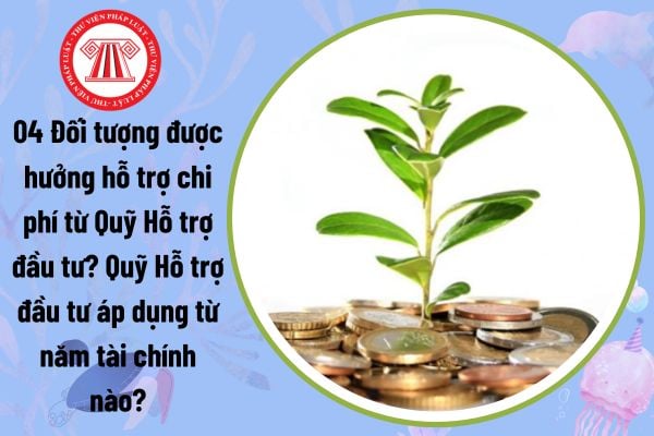 04 Đối tượng được hưởng hỗ trợ chi phí từ Quỹ Hỗ trợ đầu tư? Quỹ Hỗ trợ đầu tư áp dụng từ năm tài chính nào?