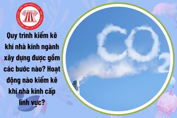 Quy trình kiểm kê khí nhà kính ngành xây dựng được gồm các bước nào? Hoạt động nào kiểm kê khí nhà kính cấp lĩnh vực?