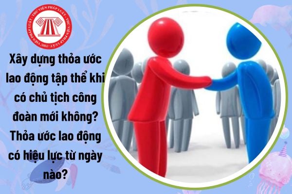 Xây dựng thỏa ước lao động tập thể khi có chủ tịch công đoàn mới không? Thỏa ước lao động có hiệu lực từ ngày nào?