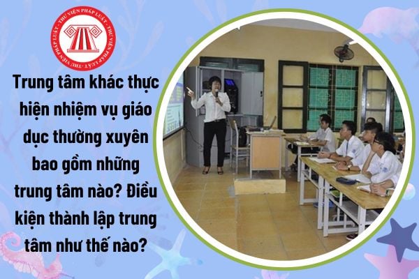 Trung tâm khác thực hiện nhiệm vụ giáo dục thường xuyên bao gồm những trung tâm nào? Điều kiện thành lập trung tâm như thế nào?