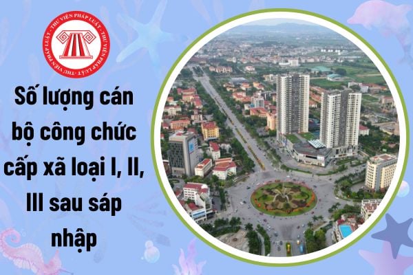 Sau sáp nhập xã: Số lượng cán bộ công chức cấp xã loại I, II, III sau sáp nhập phải đáp ứng yêu cầu gì theo Nghị định 33?