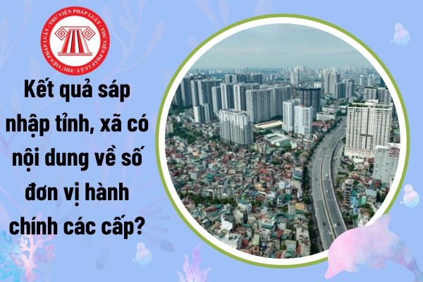 Kết quả sáp nhập tỉnh, xã có nội dung về số đơn vị hành chính các cấp không theo Nghị quyết 1211?